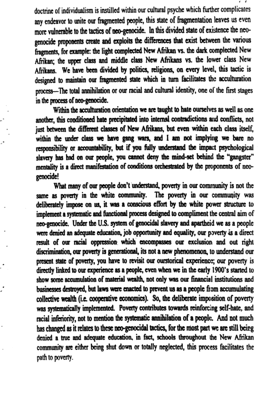 doctrine ofindividualismisintlled within our cutual pyche which further complicates any endeavor 1o unite our fragmented people, this state of fragmentation leaves us even more vulnersble to the tactics of neo-genocide. In ths divided state of existence the neo- genaide proponents create and exploits the diffeencs tha exist between the various fragments, for exampe: the light complected New Afrikan vs. the dark complected New Afrikan; the upper class and middle class New Afrikans vs. the lower class New Afrkans. We have been divided by poliics, religions, on every level, this tactic is designed to maintain our fragmented state which in tum faclitates the acculturation process—The ttal ansiiltion o our racil and cultral idenity, one of the first stages i the process ofneo-genocide.  ‘Withinthe sccutwation oientation we ae taught o hate ourselves as well s one: another, this conditioned hte preipitated int intemsl contradicions and conflcts, not just between the different classes of New Afrikans, but even within each class itself, ithin the under class we have gang wars, and | am pot implying we bere no espousiilty o scoounabilty, but if you fully wnderstand the impact psychological slavery bas bad on our people, you camnot deny the mind-set behind the “gangster” meotality s  direet manifesation of conditons orchestated by the proponents of nco- genocide!  ‘What many of our people don’t undestand, povery in our community s pot the same as poverty in the white community. The poverty in our community was deliberaely impose on us, it was a conscious effort by the white power structure to mplemest asysematic ad functionl pocess dsigned o compliment th central aim of ‘neo-genocide. Under the U.S. system of genocidal slavery and apartheid we as & people. ‘were denied an adequate education, job opportunity and equality, our poverty s a direct result of ow ncial oppression which encompasses our exclusion and out right discrimination, our povery s generational, ts Dot & new phenomenon, o understand our present state of poverty, you have to revisit our ourstorical experience; our poverty is diecty linked 10 our expeience as a people, cven when we in the carly 1900’s started to show some sccumulation of material wealh, not oaly was our financial insituions and businesss destroyed, but laws were enacted o prevent us as  people fiom accumulating collctive wealth .2, coopertive economics). 3o, the deliberate imposition of poverty ‘was systematically implemented. Poverty contributes towards reinforcing self-hate, and. acial inferorty, Dot o metion the sysematc anubilaion of a people. And ot much bas changed as it rlates to these neo-genocidal tactcs, for the most part we are still being denied 2 true and adequate education. in fact schools throughout the New Afrikan ‘community are either being shut dow or totll neglcted, this process faciliates the pathto poverty. 